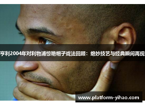亨利2004年对利物浦惊艳帽子戏法回顾：绝妙技艺与经典瞬间再现