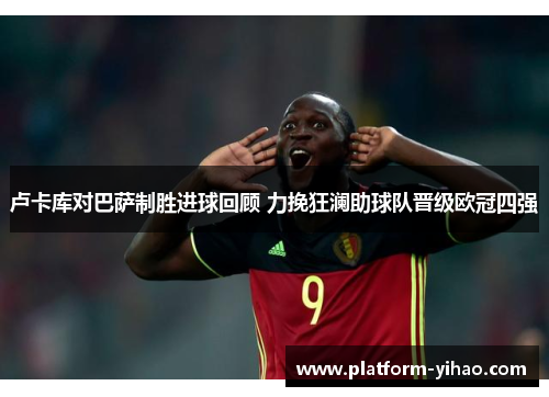 卢卡库对巴萨制胜进球回顾 力挽狂澜助球队晋级欧冠四强