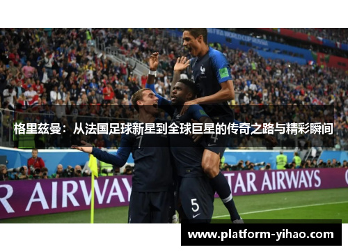 格里兹曼：从法国足球新星到全球巨星的传奇之路与精彩瞬间
