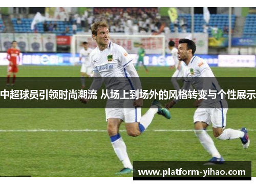 中超球员引领时尚潮流 从场上到场外的风格转变与个性展示