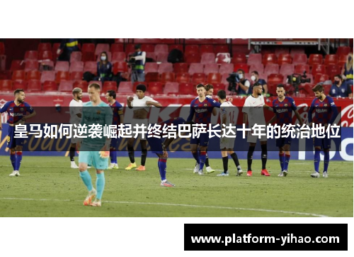 皇马如何逆袭崛起并终结巴萨长达十年的统治地位