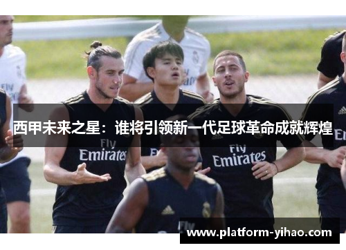 西甲未来之星：谁将引领新一代足球革命成就辉煌