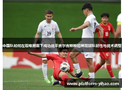 中国队如何在艰难局面下成功战平吉尔吉斯斯坦展现团队韧性与战术调整
