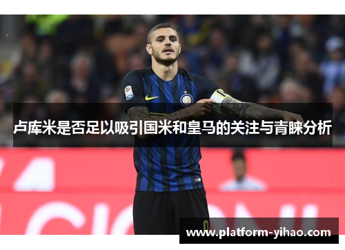 卢库米是否足以吸引国米和皇马的关注与青睐分析