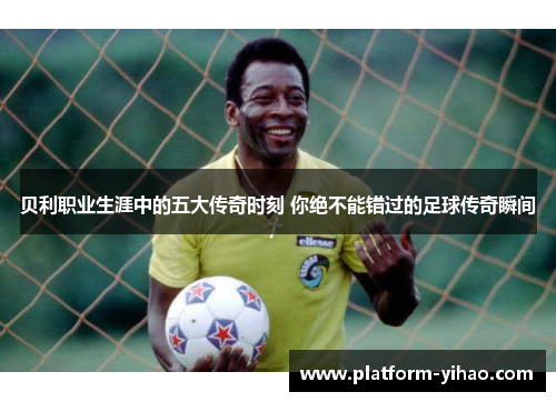 贝利职业生涯中的五大传奇时刻 你绝不能错过的足球传奇瞬间